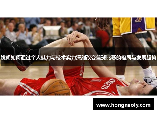 姚明如何通过个人魅力与技术实力深刻改变篮球比赛的格局与发展趋势