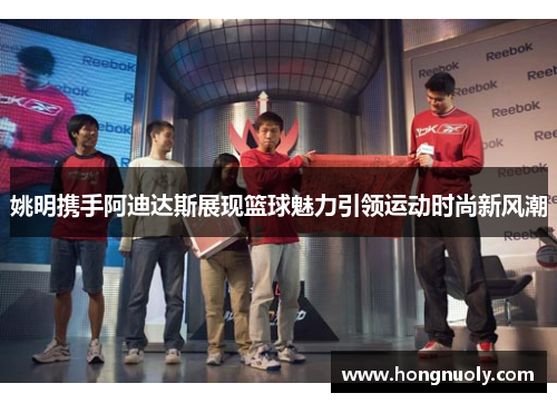 姚明携手阿迪达斯展现篮球魅力引领运动时尚新风潮