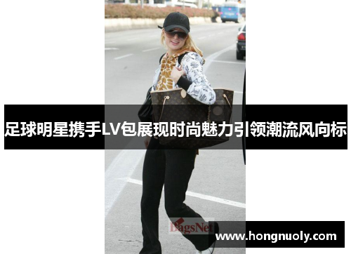 足球明星携手LV包展现时尚魅力引领潮流风向标