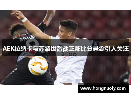 AEK拉纳卡与苏黎世激战正酣比分悬念引人关注