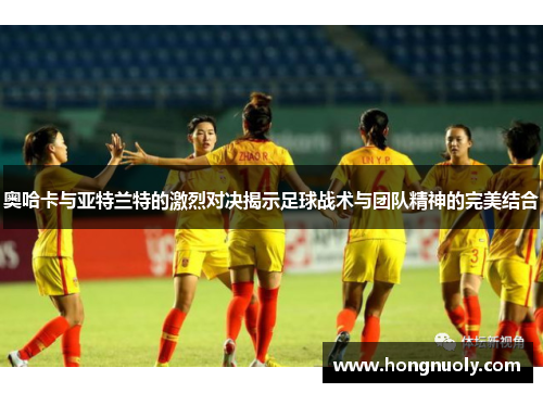 奥哈卡与亚特兰特的激烈对决揭示足球战术与团队精神的完美结合