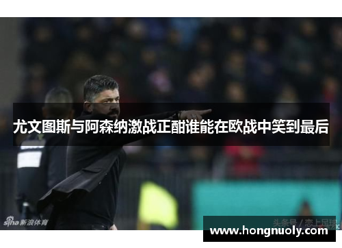 尤文图斯与阿森纳激战正酣谁能在欧战中笑到最后